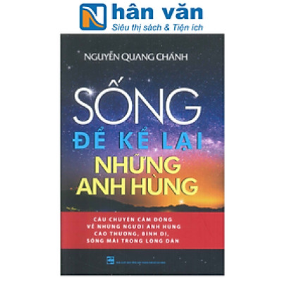 SỐNG ĐỂ KỂ LẠI NHỮNG ANH HÙNG - Câu Chuyện Cảm Động Về Những Người Anh Hùng Cao Thượng, Bình Dị, Sống Mãi Trong Lòng Dân
